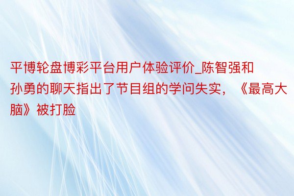 平博轮盘博彩平台用户体验评价_陈智强和孙勇的聊天指出了节目组的学问失实，《最高大脑》被打脸