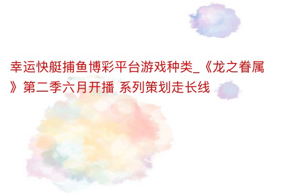 幸运快艇捕鱼博彩平台游戏种类_《龙之眷属》第二季六月开播 系列策划走长线