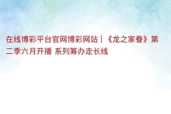 在线博彩平台官网博彩网站 | 《龙之家眷》第二季六月开播 系列筹办走长线