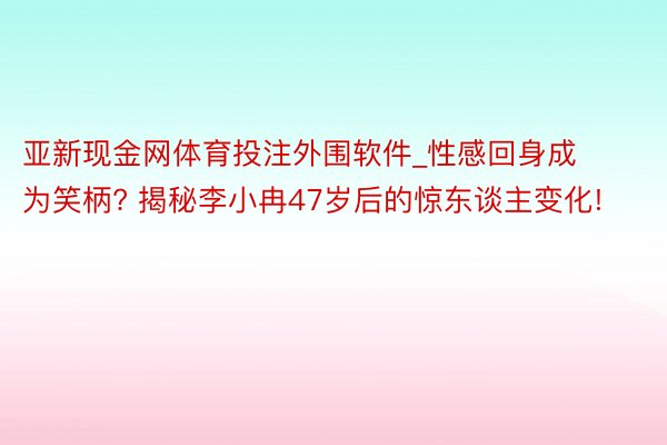 亚新现金网体育投注外围软件_性感回身成为笑柄? 揭秘李小冉47岁后的惊东谈主变化!