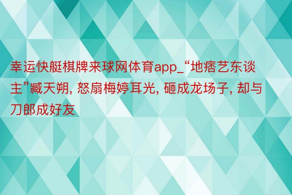 幸运快艇棋牌来球网体育app_“地痞艺东谈主”臧天朔, 怒扇梅婷耳光, 砸成龙场子, 却与刀郎成好友