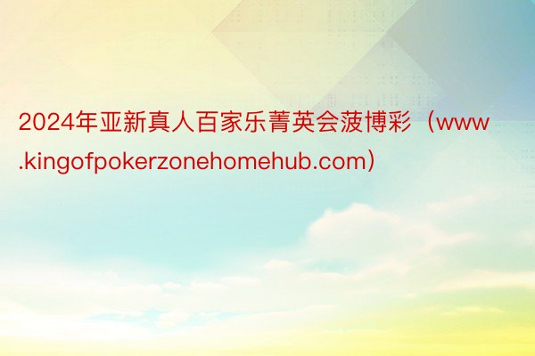 2024年亚新真人百家乐菁英会菠博彩（www.kingofpokerzonehomehub.com）