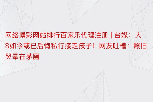 网络博彩网站排行百家乐代理注册 | 台媒：大S如今或已后悔私行接走孩子！网友吐槽：照旧哭晕在茅厕