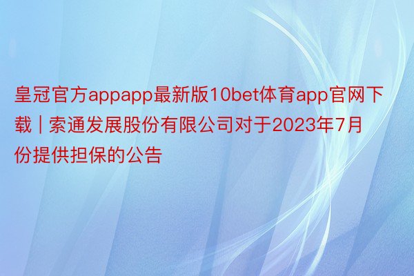 皇冠官方appapp最新版10bet体育app官网下载 | 索通发展股份有限公司对于2023年7月份提供担保的公告