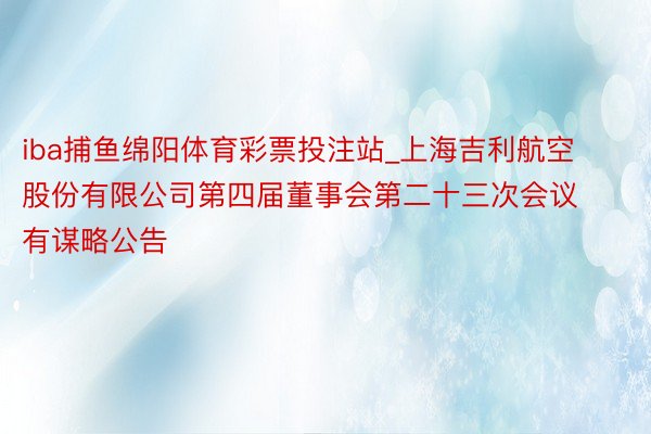 iba捕鱼绵阳体育彩票投注站_上海吉利航空股份有限公司第四届董事会第二十三次会议有谋略公告