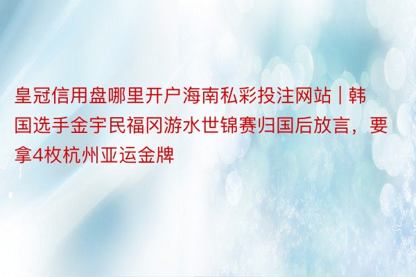 皇冠信用盘哪里开户海南私彩投注网站 | 韩国选手金宇民福冈游水世锦赛归国后放言，要拿4枚杭州亚运金牌