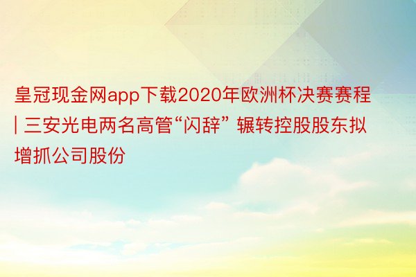 皇冠现金网app下载2020年欧洲杯决赛赛程 | 三安光电两名高管“闪辞” 辗转控股股东拟增抓公司股份