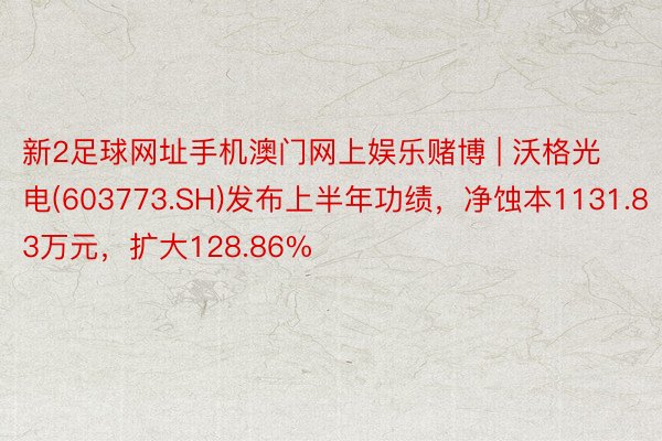 新2足球网址手机澳门网上娱乐赌博 | 沃格光电(603773.SH)发布上半年功绩，净蚀本1131.83万元，扩大128.86%