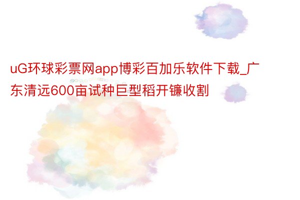 uG环球彩票网app博彩百加乐软件下载_广东清远600亩试种巨型稻开镰收割