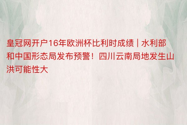 皇冠网开户16年欧洲杯比利时成绩 | 水利部和中国形态局发布预警！四川云南局地发生山洪可能性大