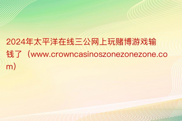 2024年太平洋在线三公网上玩赌博游戏输钱了（www.crowncasinoszonezonezone.com）