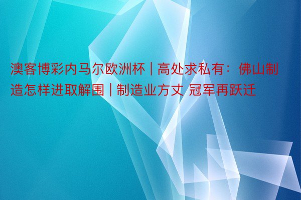 澳客博彩内马尔欧洲杯 | 高处求私有：佛山制造怎样进取解围 | 制造业方丈 冠军再跃迁