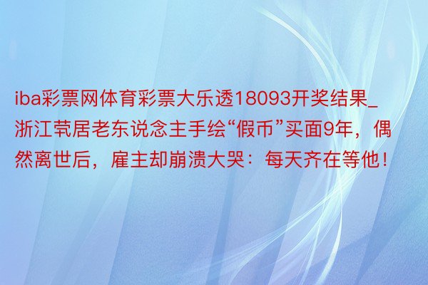 iba彩票网体育彩票大乐透18093开奖结果_浙江茕居老东说念主手绘“假币”买面9年，偶然离世后，雇主却崩溃大哭：每天齐在等他！