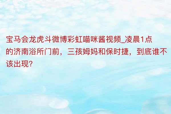 宝马会龙虎斗微博彩虹喵咪酱视频_凌晨1点的济南浴所门前，三孩姆妈和保时捷，到底谁不该出现？