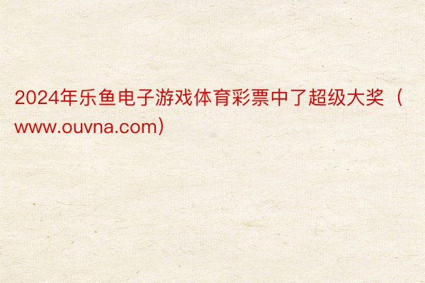 2024年乐鱼电子游戏体育彩票中了超级大奖（www.ouvna.com）