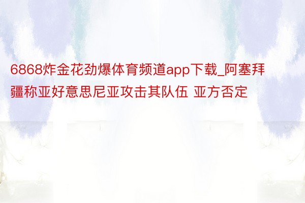 6868炸金花劲爆体育频道app下载_阿塞拜疆称亚好意思尼亚攻击其队伍 亚方否定