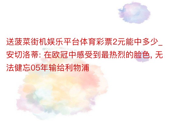 送菠菜街机娱乐平台体育彩票2元能中多少_安切洛蒂: 在欧冠中感受到最热烈的脸色， 无法健忘05年输给利物浦