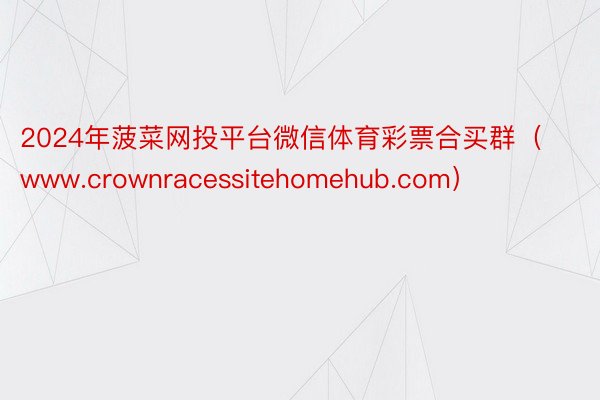 2024年菠菜网投平台微信体育彩票合买群（www.crownracessitehomehub.com）