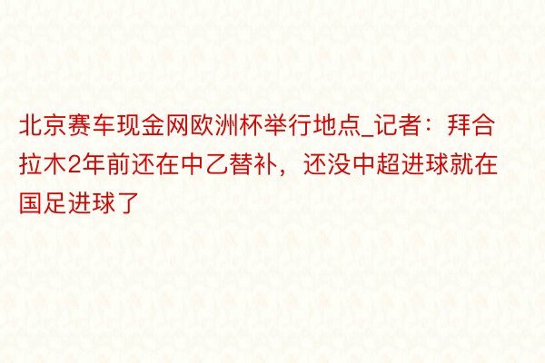 北京赛车现金网欧洲杯举行地点_记者：拜合拉木2年前还在中乙替补，还没中超进球就在国足进球了