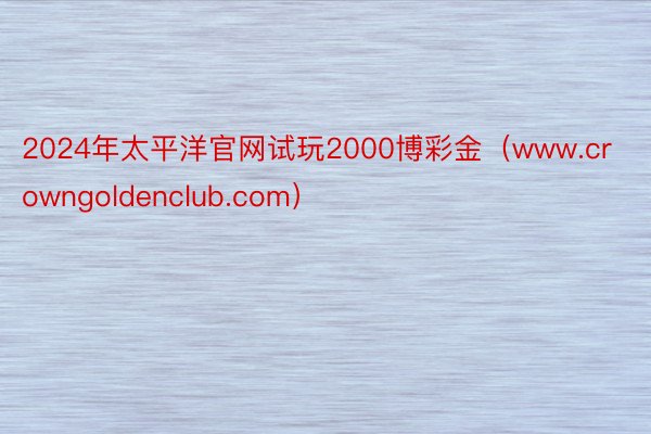 2024年太平洋官网试玩2000博彩金（www.crowngoldenclub.com）