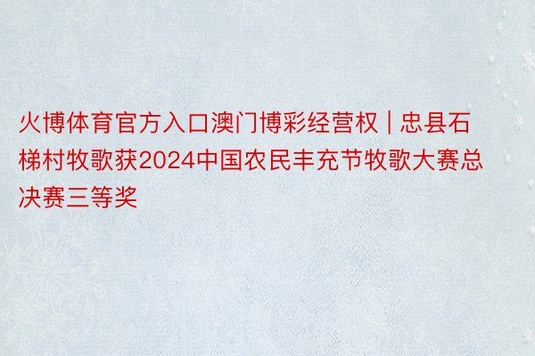 火博体育官方入口澳门博彩经营权 | 忠县石梯村牧歌获2024中国农民丰充节牧歌大赛总决赛三等奖