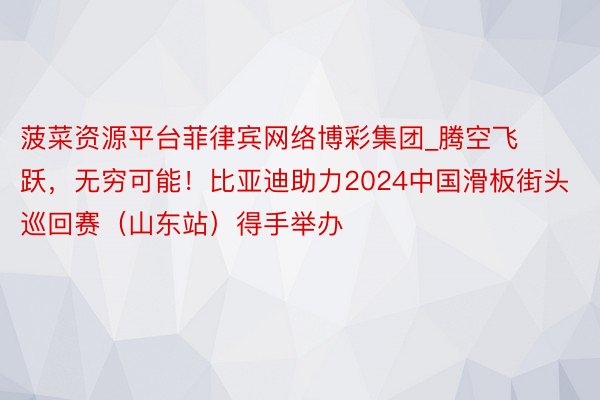 菠菜资源平台菲律宾网络博彩集团_腾空飞跃，无穷可能！比亚迪助力2024中国滑板街头巡回赛（山东站）得手举办