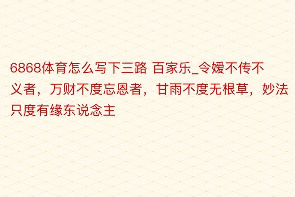 6868体育怎么写下三路 百家乐_令嫒不传不义者，万财不度忘恩者，甘雨不度无根草，妙法只度有缘东说念主