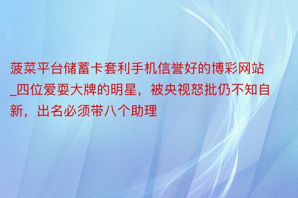 菠菜平台储蓄卡套利手机信誉好的博彩网站_四位爱耍大牌的明星，被央视怒批仍不知自新，出名必须带八个助理