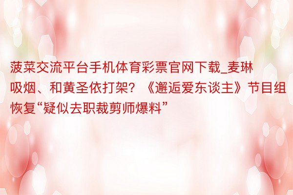 菠菜交流平台手机体育彩票官网下载_麦琳吸烟、和黄圣依打架？《邂逅爱东谈主》节目组恢复“疑似去职裁剪师爆料”