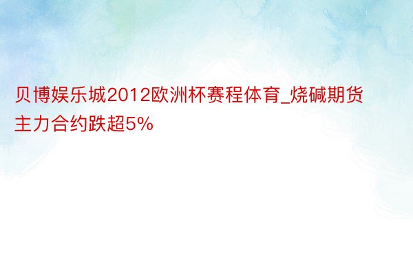 贝博娱乐城2012欧洲杯赛程体育_烧碱期货主力合约跌超5%