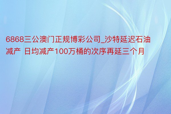 6868三公澳门正规博彩公司_沙特延迟石油减产 日均减产100万桶的次序再延三个月