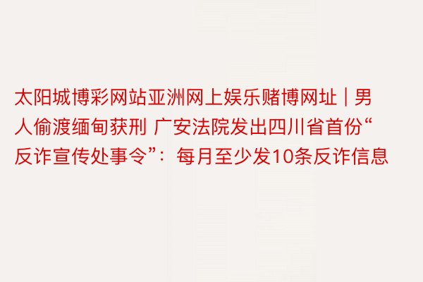 太阳城博彩网站亚洲网上娱乐赌博网址 | 男人偷渡缅甸获刑 广安法院发出四川省首份“反诈宣传处事令”：每月至少发10条反诈信息