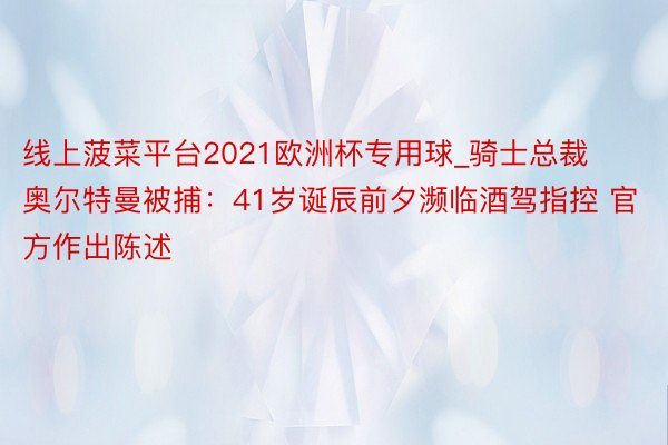 线上菠菜平台2021欧洲杯专用球_骑士总裁奥尔特曼被捕：41岁诞辰前夕濒临酒驾指控 官方作出陈述