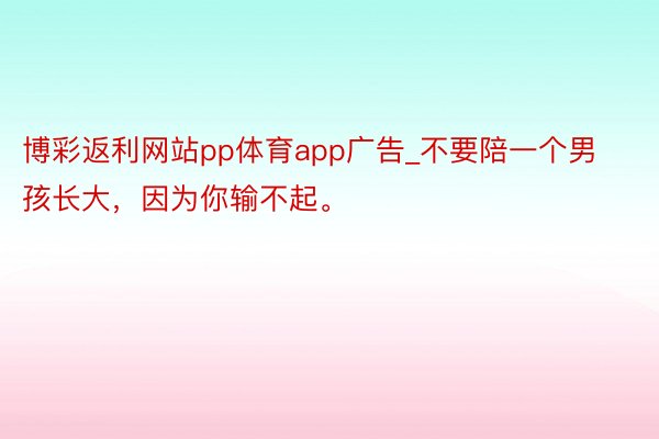 博彩返利网站pp体育app广告_不要陪一个男孩长大，因为你输不起。