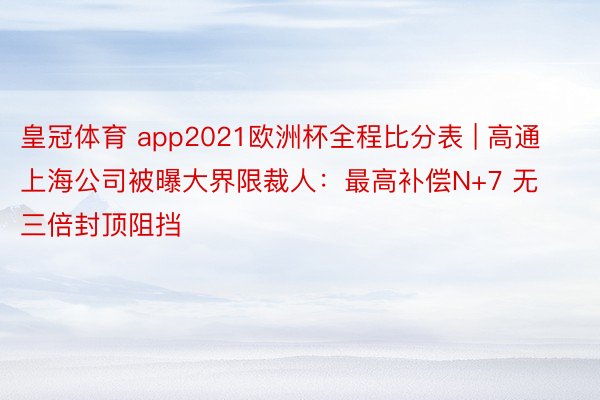 皇冠体育 app2021欧洲杯全程比分表 | 高通上海公司被曝大界限裁人：最高补偿N+7 无三倍封顶阻挡