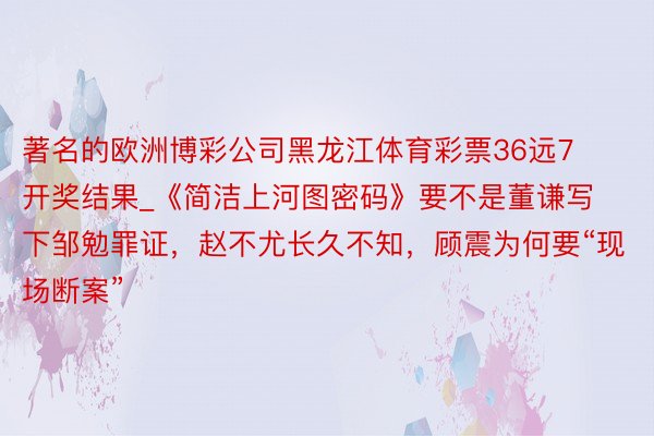 著名的欧洲博彩公司黑龙江体育彩票36远7开奖结果_《简洁上河图密码》要不是董谦写下邹勉罪证，赵不尤长久不知，顾震为何要“现场断案”