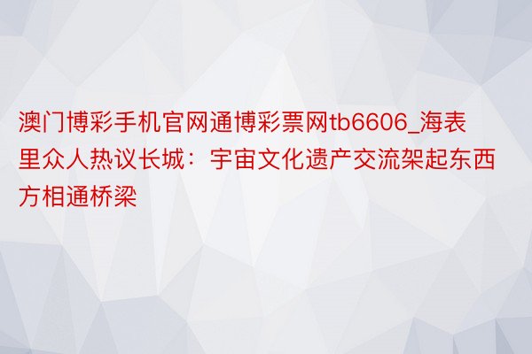 澳门博彩手机官网通博彩票网tb6606_海表里众人热议长城：宇宙文化遗产交流架起东西方相通桥梁