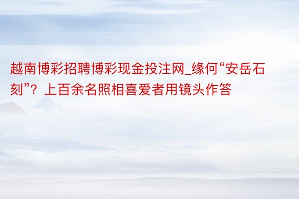 越南博彩招聘博彩现金投注网_缘何“安岳石刻”？上百余名照相喜爱者用镜头作答